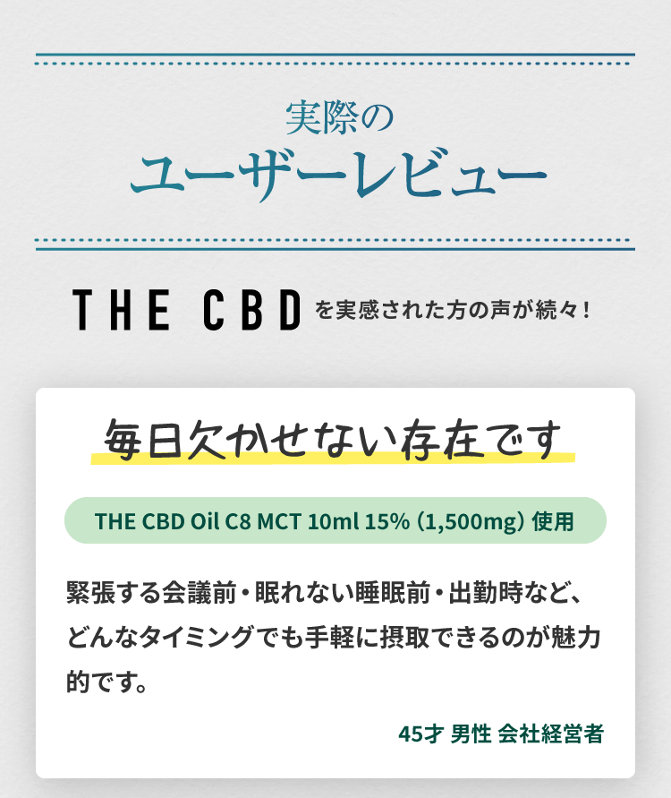 THE CBDのCBDオイルのユーザーレビュー1(45歳、男性、会社経営者):毎日欠かせない存在です。緊張する会議前・眠れない睡眠前・出勤時など、どんなタイミングでも手軽に摂取できるのが魅力的です。