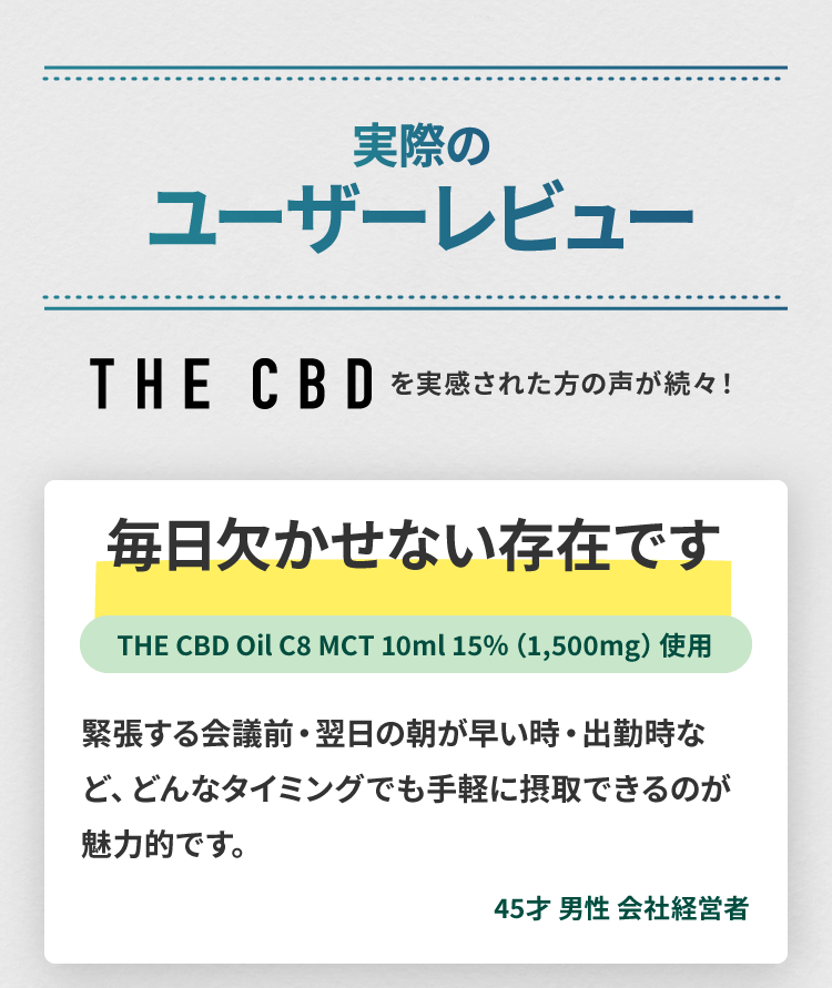 THE CBDのCBDオイルのユーザーレビュー1(45歳、男性、会社経営者)：毎日欠かせない存在です。緊張する会議前・眠れない睡眠前・出勤時など、どんなタイミングでも手軽に摂取できるのが魅力的です。