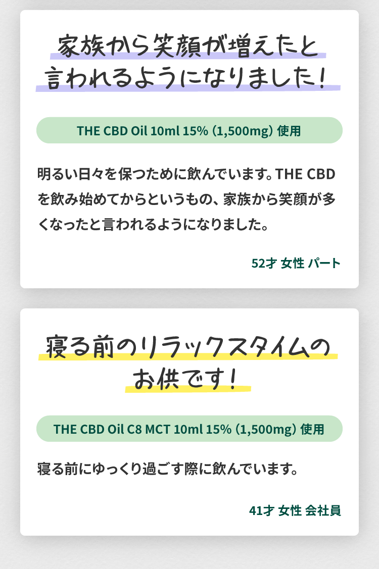 THE CBDのCBDオイルのユーザーレビュー4(52歳、女性、パート)：家族から笑顔が増えたと言われるようになりました！明るい日々を保つために飲んでいます。THE CBDを飲み始めてからというもの、家族から笑顔が多くなったと言われるようになりました。THE CBDのCBDオイルのユーザーレビュー5(41歳、女性、会社員)：寝る前のリラックスタイムのお供です。寝る前にゆっくり過ごす際に飲んでいます。